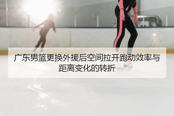 广东男篮更换外援后空间拉开跑动效率与距离变化的转折