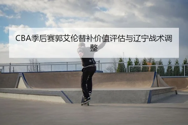 CBA季后赛郭艾伦替补价值评估与辽宁战术调整